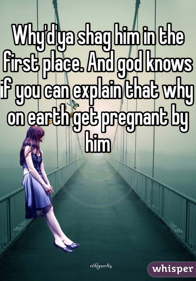 Why'd'ya shag him in the first place. And god knows if you can explain that why on earth get pregnant by him