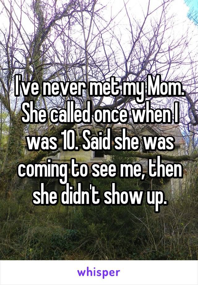 I've never met my Mom. She called once when I was 10. Said she was coming to see me, then she didn't show up.