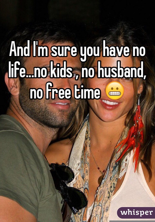 And I'm sure you have no life...no kids , no husband, no free time 😬
