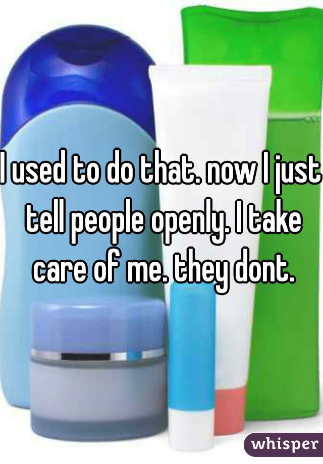 I used to do that. now I just tell people openly. I take care of me. they dont.