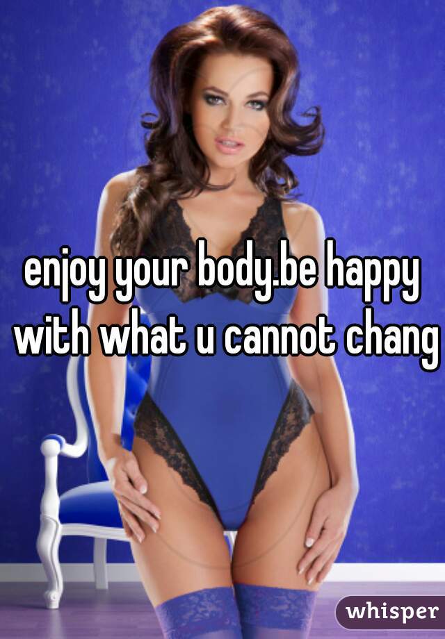 enjoy your body.be happy with what u cannot change