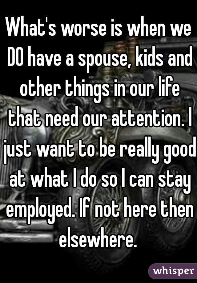 What's worse is when we DO have a spouse, kids and other things in our life that need our attention. I just want to be really good at what I do so I can stay employed. If not here then elsewhere. 