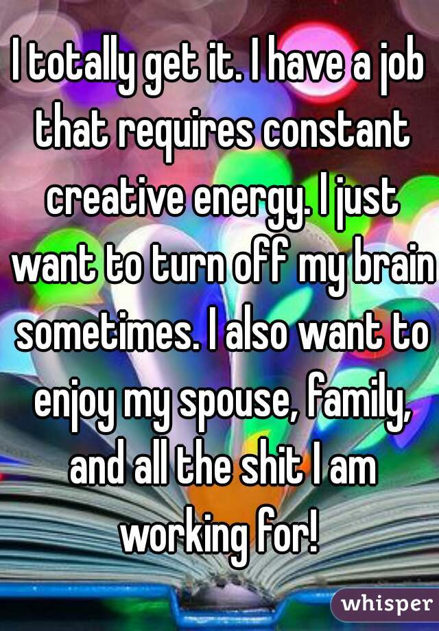 I totally get it. I have a job that requires constant creative energy. I just want to turn off my brain sometimes. I also want to enjoy my spouse, family, and all the shit I am working for! 