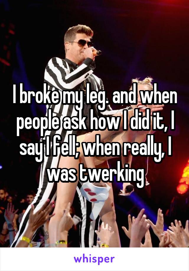 I broke my leg. and when people ask how I did it, I say I fell; when really, I was twerking