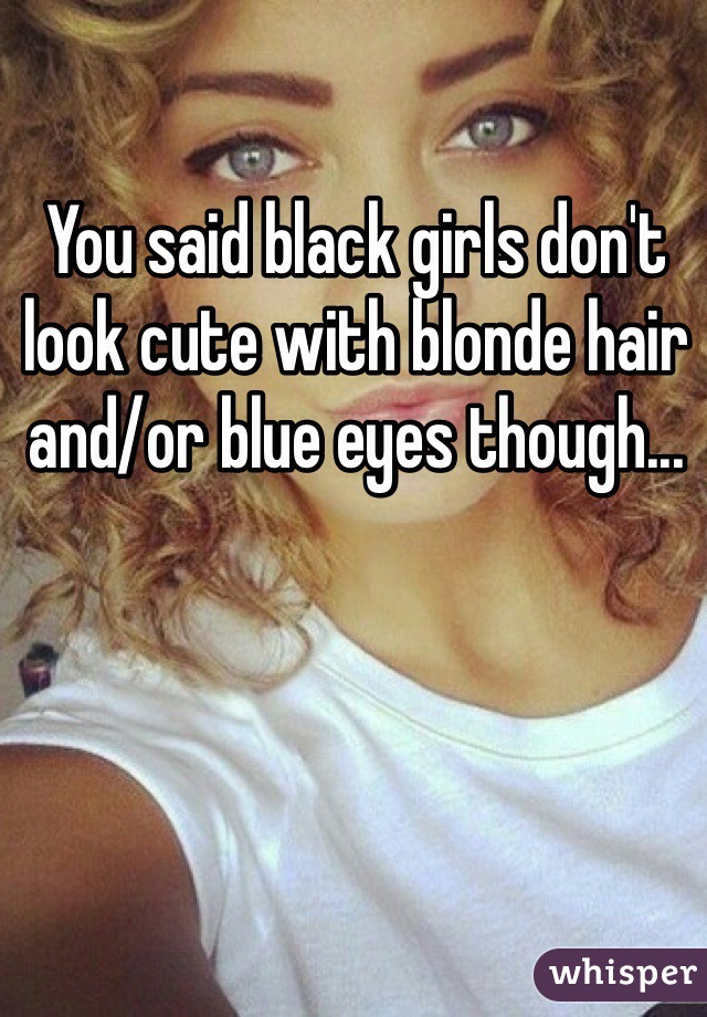 You said black girls don't look cute with blonde hair and/or blue eyes though...