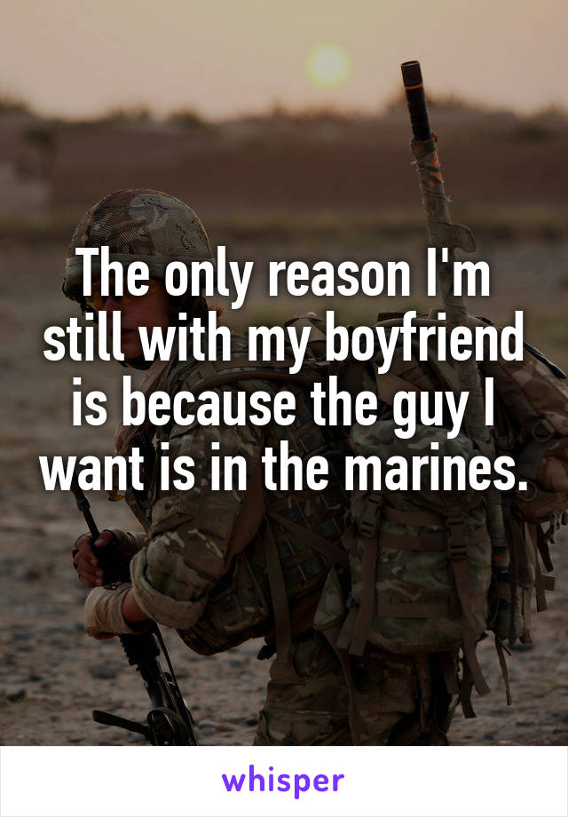 The only reason I'm still with my boyfriend is because the guy I want is in the marines. 