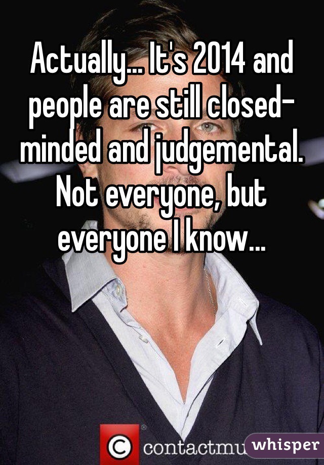 Actually... It's 2014 and people are still closed-minded and judgemental. Not everyone, but everyone I know...
