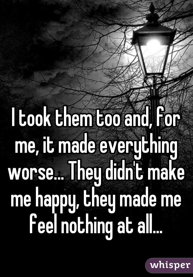 I took them too and, for me, it made everything worse... They didn't make me happy, they made me feel nothing at all...