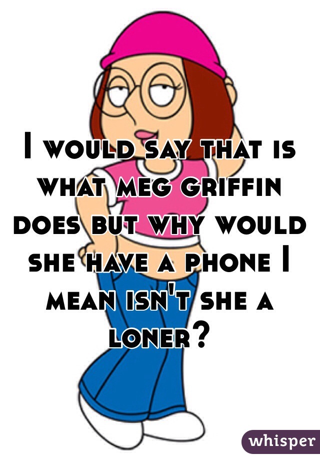 I would say that is what meg griffin does but why would she have a phone I mean isn't she a loner?