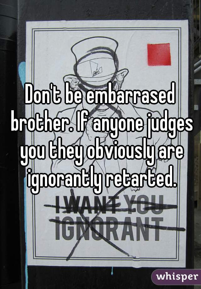 Don't be embarrased brother. If anyone judges you they obviously are ignorantly retarted.