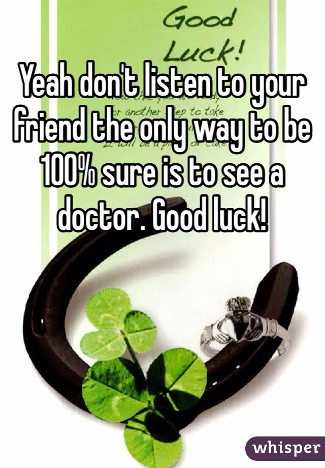 Yeah don't listen to your friend the only way to be 100% sure is to see a doctor. Good luck! 