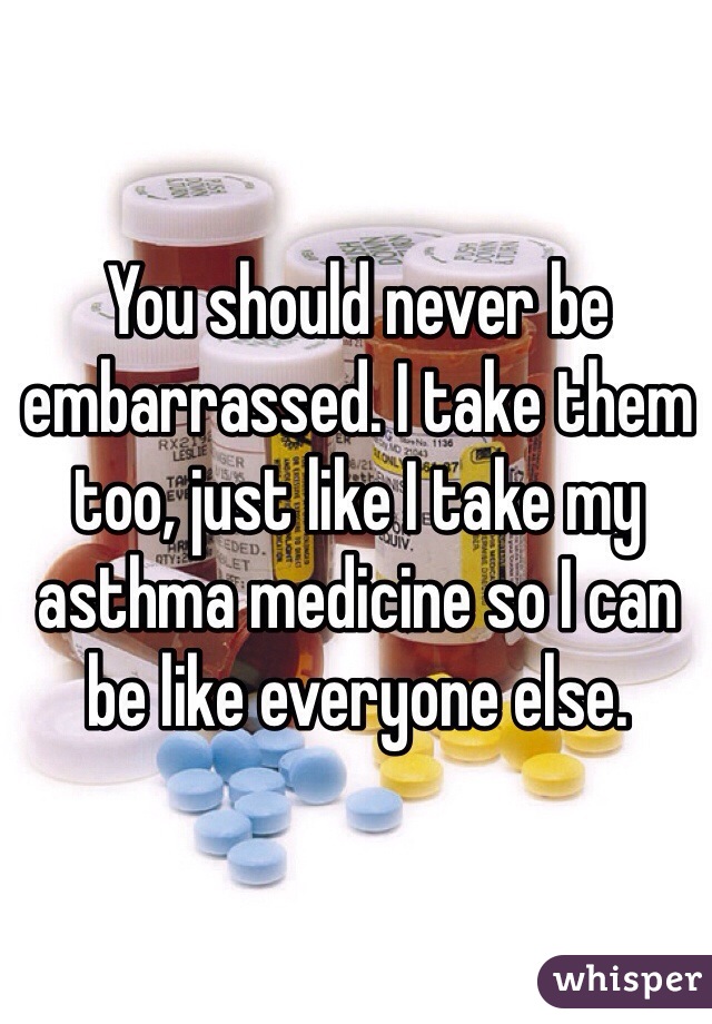 You should never be embarrassed. I take them too, just like I take my asthma medicine so I can be like everyone else.