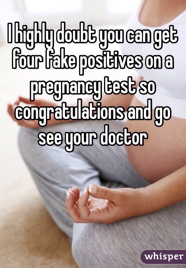 I highly doubt you can get four fake positives on a pregnancy test so congratulations and go see your doctor