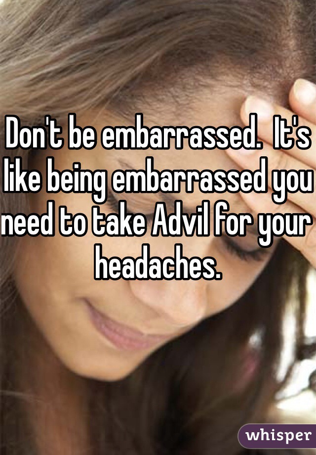Don't be embarrassed.  It's like being embarrassed you need to take Advil for your headaches.