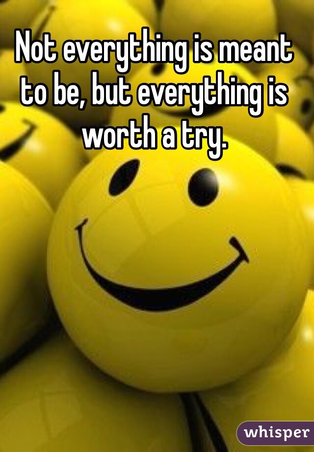 Not everything is meant to be, but everything is worth a try.