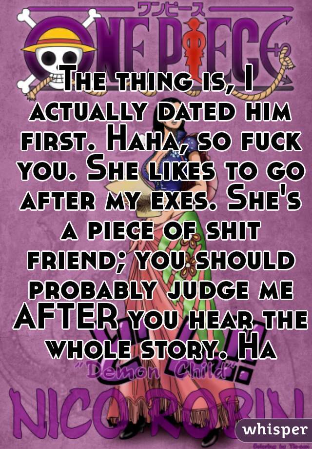 The thing is, I actually dated him first. Haha, so fuck you. She likes to go after my exes. She's a piece of shit friend; you should probably judge me AFTER you hear the whole story. Ha