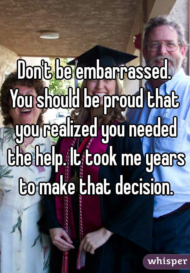 Don't be embarrassed.

You should be proud that you realized you needed the help. It took me years to make that decision.