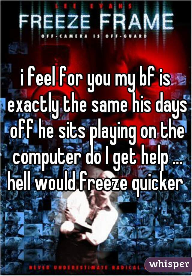 i feel for you my bf is exactly the same his days off he sits playing on the computer do I get help ... hell would freeze quicker 