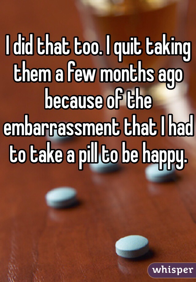 I did that too. I quit taking them a few months ago because of the embarrassment that I had to take a pill to be happy. 