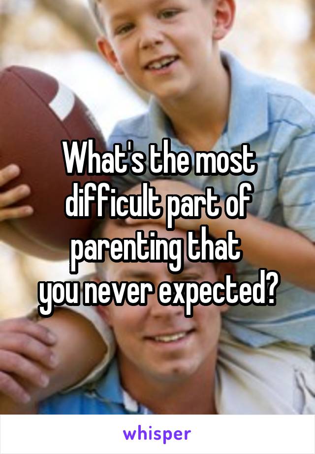 What's the most difficult part of parenting that 
you never expected?