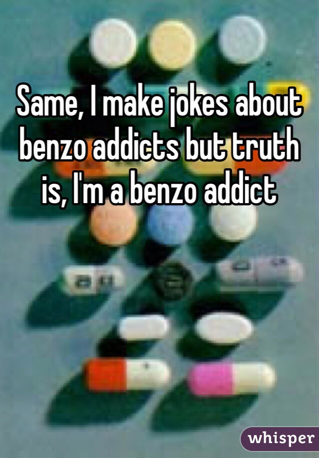 Same, I make jokes about benzo addicts but truth is, I'm a benzo addict 