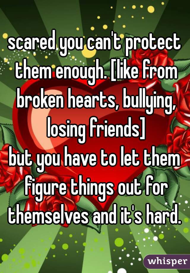 scared you can't protect them enough. [like from broken hearts, bullying, losing friends]
but you have to let them figure things out for themselves and it's hard. 