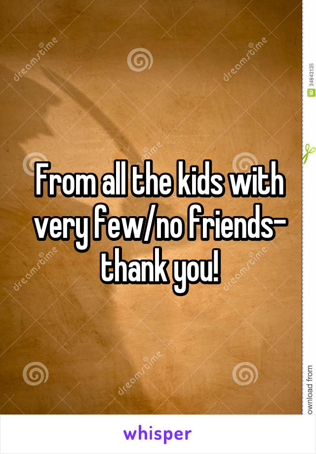 From all the kids with very few/no friends- thank you!
