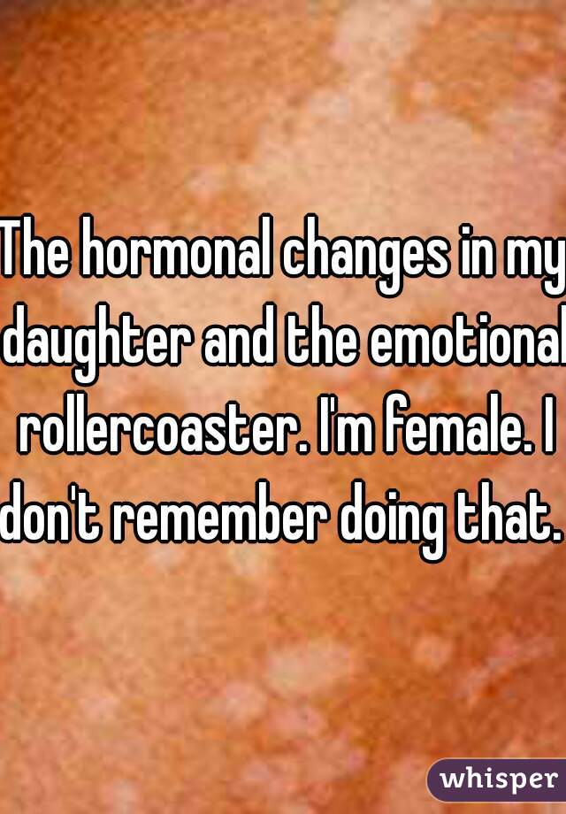 The hormonal changes in my daughter and the emotional rollercoaster. I'm female. I don't remember doing that. 