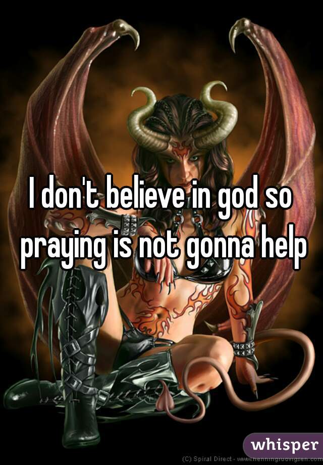 I don't believe in god so praying is not gonna help
