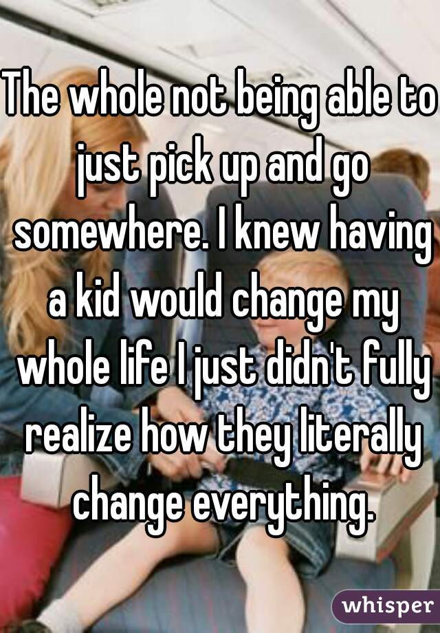 The whole not being able to just pick up and go somewhere. I knew having a kid would change my whole life I just didn't fully realize how they literally change everything.