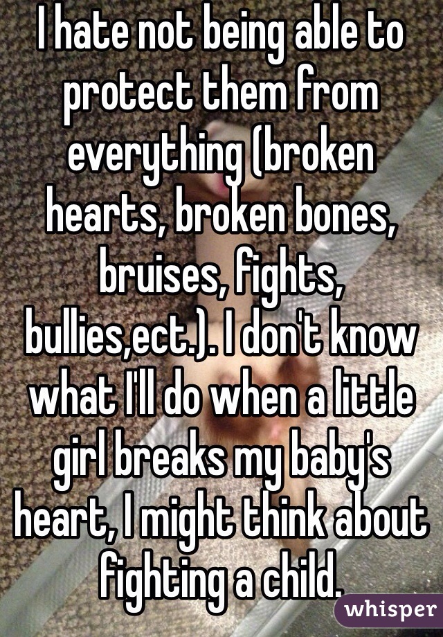 I hate not being able to protect them from everything (broken hearts, broken bones, bruises, fights, bullies,ect.). I don't know what I'll do when a little girl breaks my baby's heart, I might think about fighting a child. 