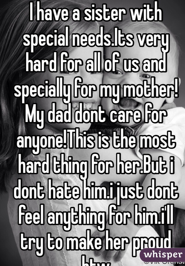 I have a sister with special needs.Its very hard for all of us and specially for my mother!My dad dont care for anyone!This is the most hard thing for her.But i dont hate him.i just dont feel anything for him.i'll try to make her proud btw