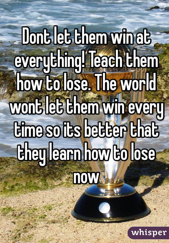 Dont let them win at everything! Teach them how to lose. The world wont let them win every time so its better that they learn how to lose now 