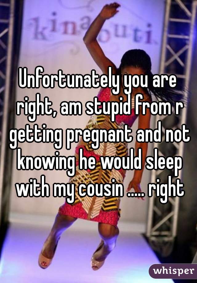 Unfortunately you are right, am stupid from r getting pregnant and not knowing he would sleep with my cousin ..... right