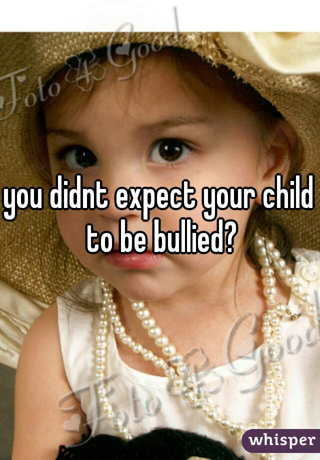 you didnt expect your child to be bullied?