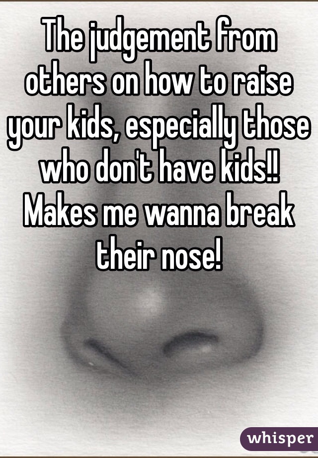 The judgement from others on how to raise your kids, especially those who don't have kids!! Makes me wanna break their nose!