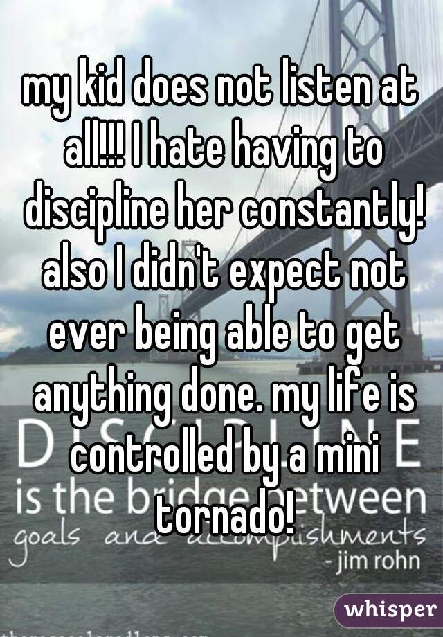 my kid does not listen at all!!! I hate having to discipline her constantly! also I didn't expect not ever being able to get anything done. my life is controlled by a mini tornado!