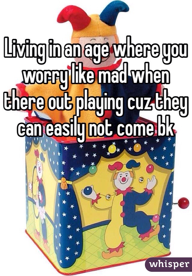 Living in an age where you worry like mad when there out playing cuz they can easily not come bk