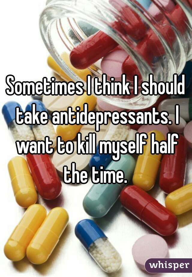 Sometimes I think I should take antidepressants. I want to kill myself half the time. 