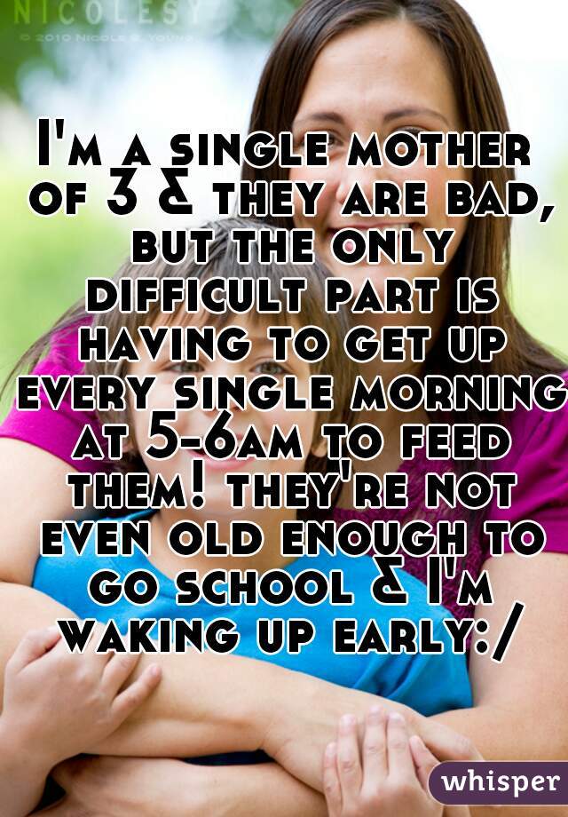 I'm a single mother of 3 & they are bad, but the only difficult part is having to get up every single morning at 5-6am to feed them! they're not even old enough to go school & I'm waking up early:/