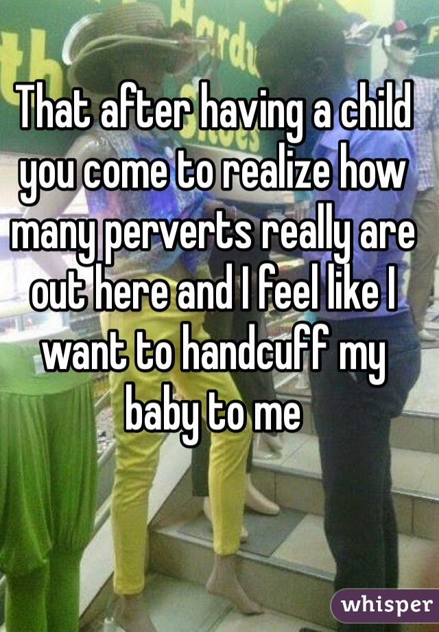 That after having a child you come to realize how many perverts really are out here and I feel like I want to handcuff my baby to me 