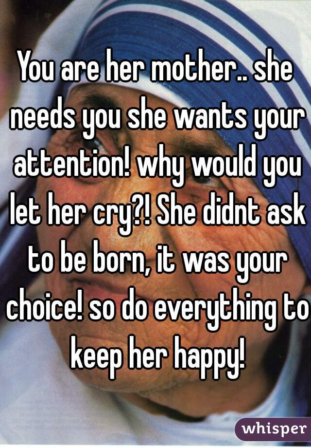 You are her mother.. she needs you she wants your attention! why would you let her cry?! She didnt ask to be born, it was your choice! so do everything to keep her happy!