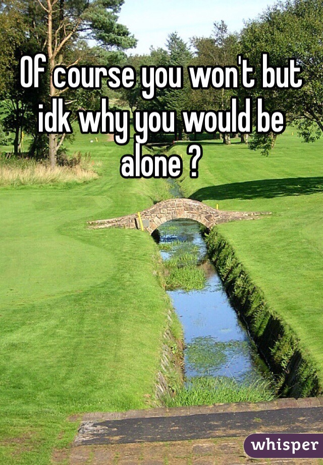 Of course you won't but idk why you would be alone ?
