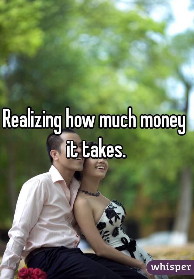 Realizing how much money it takes.