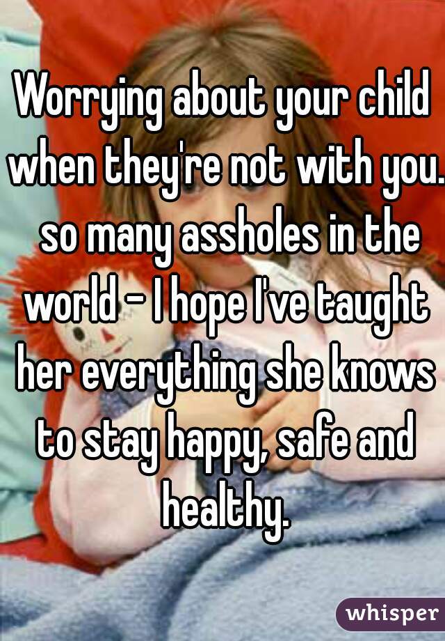 Worrying about your child when they're not with you.  so many assholes in the world - I hope I've taught her everything she knows to stay happy, safe and healthy.