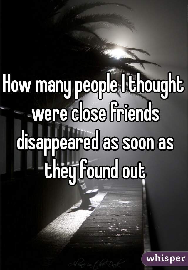 How many people I thought were close friends disappeared as soon as they found out