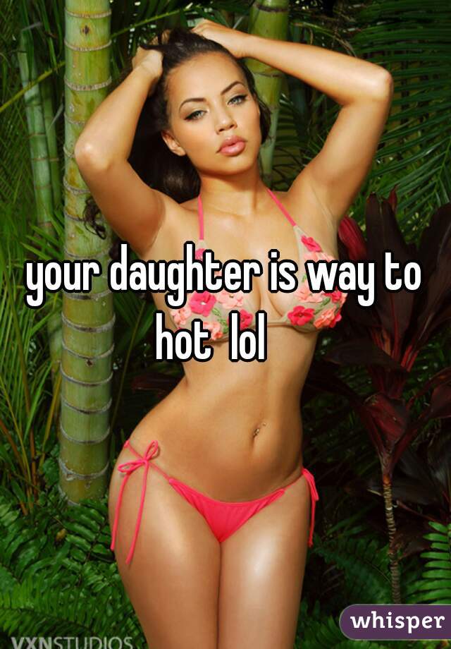 your daughter is way to hot  lol    