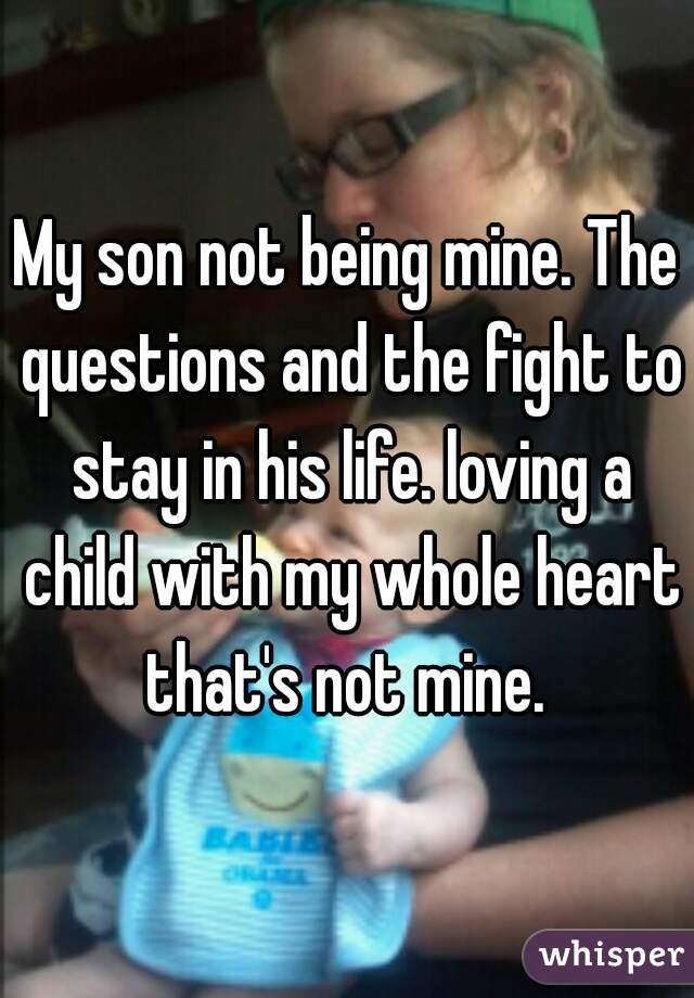 My son not being mine. The questions and the fight to stay in his life. loving a child with my whole heart that's not mine. 