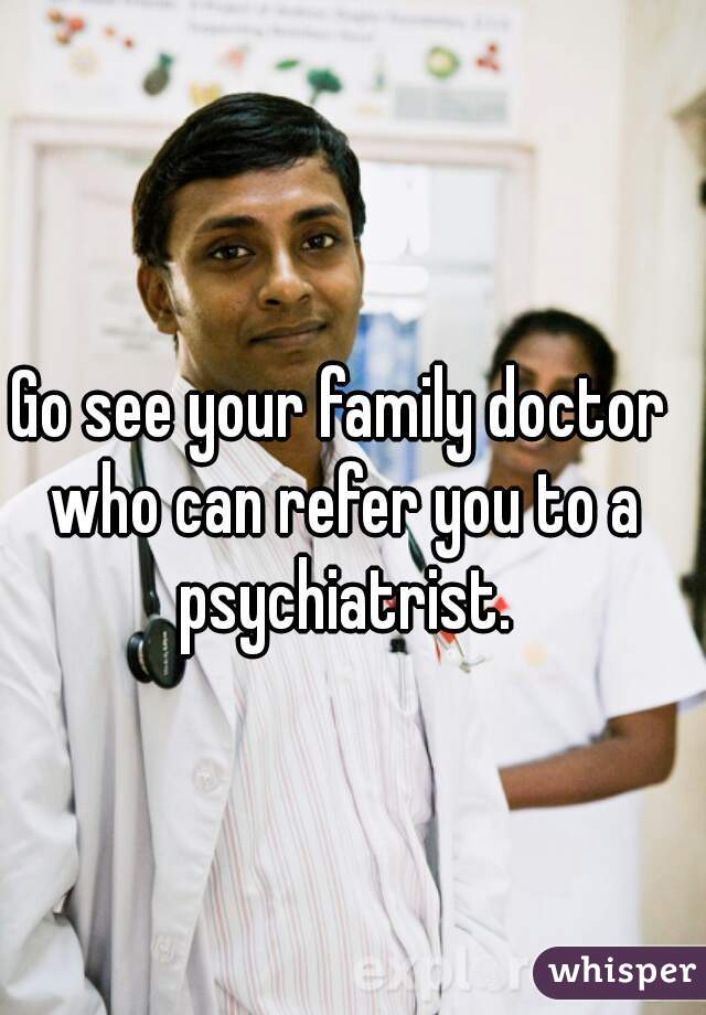 Go see your family doctor who can refer you to a psychiatrist.