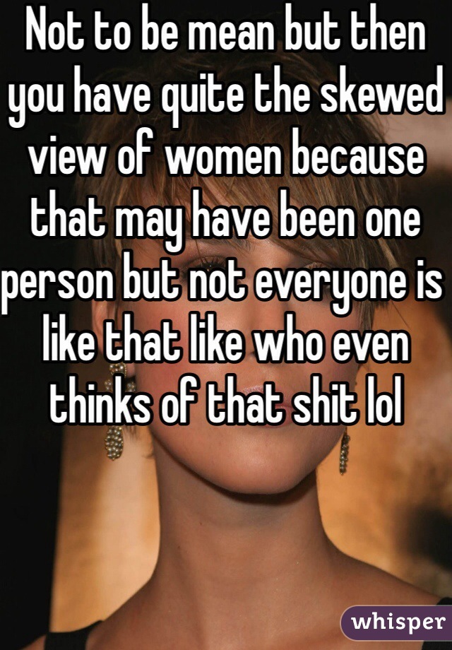 Not to be mean but then you have quite the skewed view of women because that may have been one person but not everyone is like that like who even thinks of that shit lol